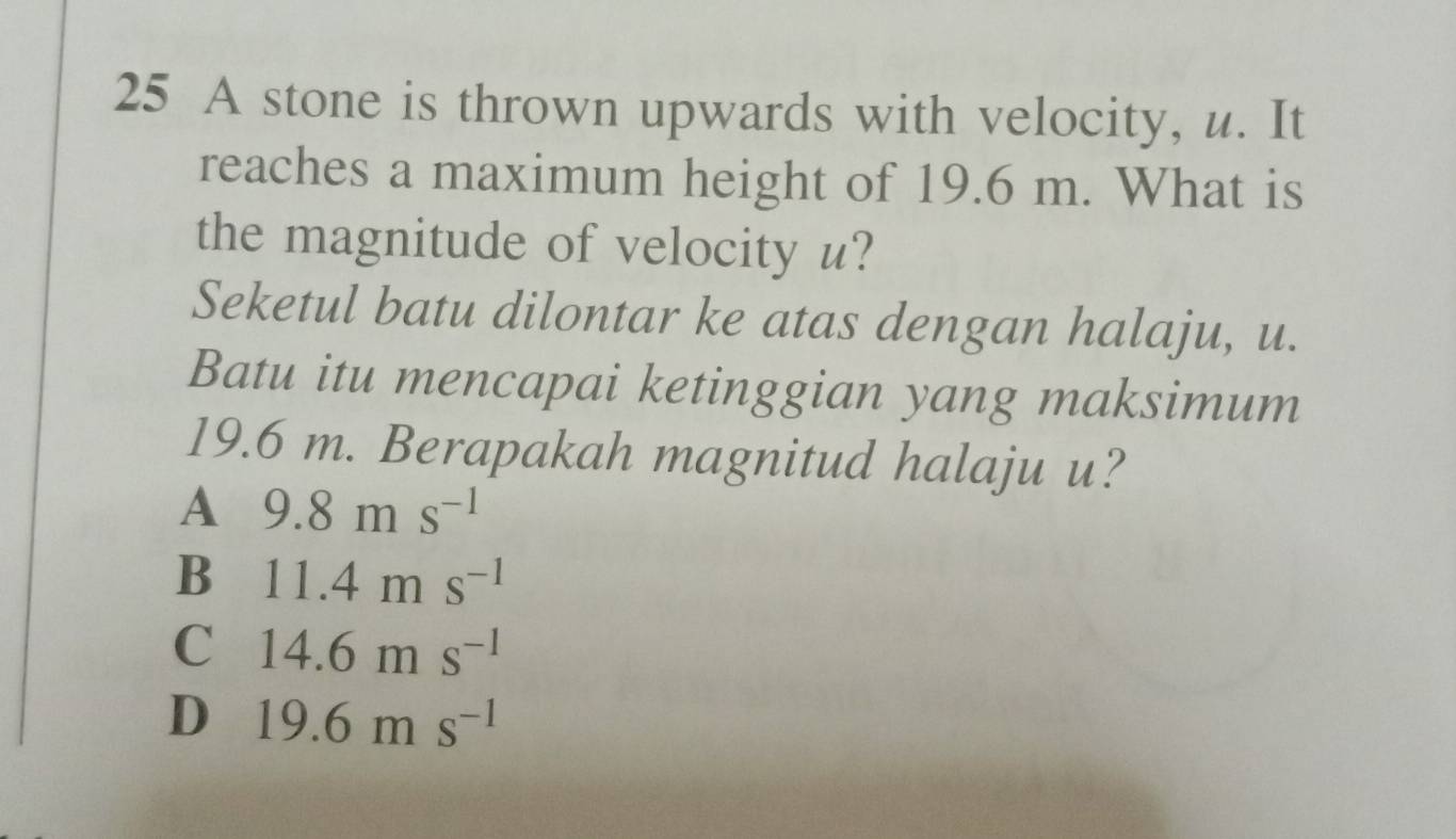 A stone is thrown upwards with velocity, u. It
reaches a maximum height of 19.6 m. What is
the magnitude of velocity u?
Seketul batu dilontar ke atas dengan halaju, u.
Batu itu mencapai ketinggian yang maksimum
19.6 m. Berapakah magnitud halaju u?
A 9.8ms^(-1)
B 11.4ms^(-1)
C 14.6ms^(-1)
D 19.6ms^(-1)