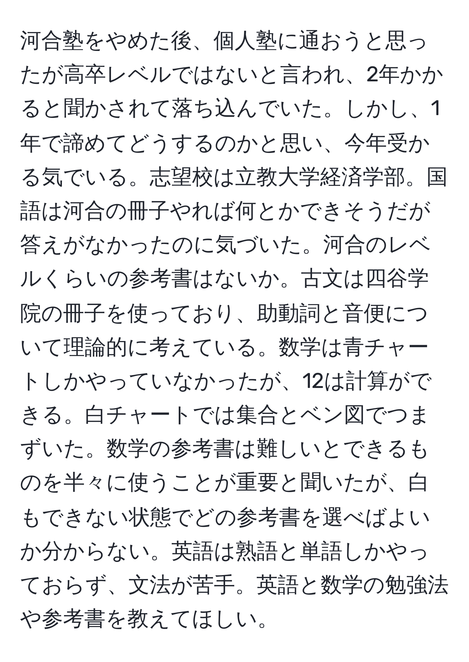 河合塾をやめた後、個人塾に通おうと思ったが高卒レベルではないと言われ、2年かかると聞かされて落ち込んでいた。しかし、1年で諦めてどうするのかと思い、今年受かる気でいる。志望校は立教大学経済学部。国語は河合の冊子やれば何とかできそうだが答えがなかったのに気づいた。河合のレベルくらいの参考書はないか。古文は四谷学院の冊子を使っており、助動詞と音便について理論的に考えている。数学は青チャートしかやっていなかったが、12は計算ができる。白チャートでは集合とベン図でつまずいた。数学の参考書は難しいとできるものを半々に使うことが重要と聞いたが、白もできない状態でどの参考書を選べばよいか分からない。英語は熟語と単語しかやっておらず、文法が苦手。英語と数学の勉強法や参考書を教えてほしい。