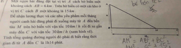 Một ngọn hai đăng đặt tại vị trí Á cách bờ biên một 
khoảng cách AB=6km. Trên bờ biển có một cái kho ở 
vị trí C cách B một khoảng là 15 km. 
Để nhận lương thực và các nhu yếu phẩm mỗi tháng 
người canh hải đăng phải đi xuồng máy từ A đến bến 
tàu Mỹtrên bờ biển với vận tốc 10 km / h rồi đi xe gắn 
máy đến C với vận tốc 30 km / h (xem hình vẽ). 
Tính tổng quảng đường người đó phải đi biết rằng thời 
gian đí từ A đến C là 1h14 phút.