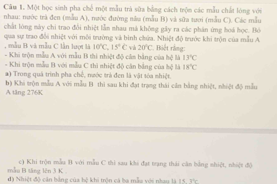 Một học sinh pha chế một mẫu trả sữa bằng cách trộn các mẫu chất lỏng với
nhau: nước trà đen (mẫu A), nước đường nâu (mẫu B) và sữa tươi (mẫu C). Các mẫu
chất lỏng này chi trao đổi nhiệt lẫn nhau mà không gây ra các phản ứng hoá học. Bỏ
qua sự trao đồi nhiệt với môi trường và bình chứa. Nhiệt độ trước khi trộn của mẫu A
, mẫu B và mẫu C lần lượt là 10°C, 15°∈ và 20°C :. Biết rắng:
- Khi trộn mẫu A với mẫu B thì nhiệt độ cân bằng của hệ là 13°C
- Khi trộn mẫu B với mẫu C thì nhiệt độ cân bằng của hệ là 18°C
a) Trong quá trình pha chế, nước trà đen là vật tỏa nhiệt.
b) Khi trộn mẫu A với mẫu B thì sau khi đạt trạng thái cân bằng nhiệt, nhiệt độ mẫu
A tăng 276K
c) Khi trộn mẫu B với mẫu C thì sau khi đạt trạng thái cân bằng nhiệt, nhiệt độ
mẫu B tăng lên 3 K.
d) Nhiệt độ cân bằng của hệ khí trộn cả ba mẫu với nhau là 15 3°C