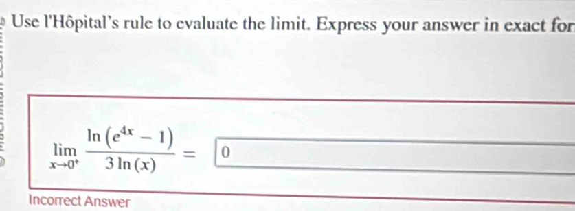 Use l'Hôpital's rule to evaluate the limit. Express your answer in exact for
limlimits _xto 0^+ (ln (e^(4x)-1))/3ln (x) = 0
Incorrect Answer