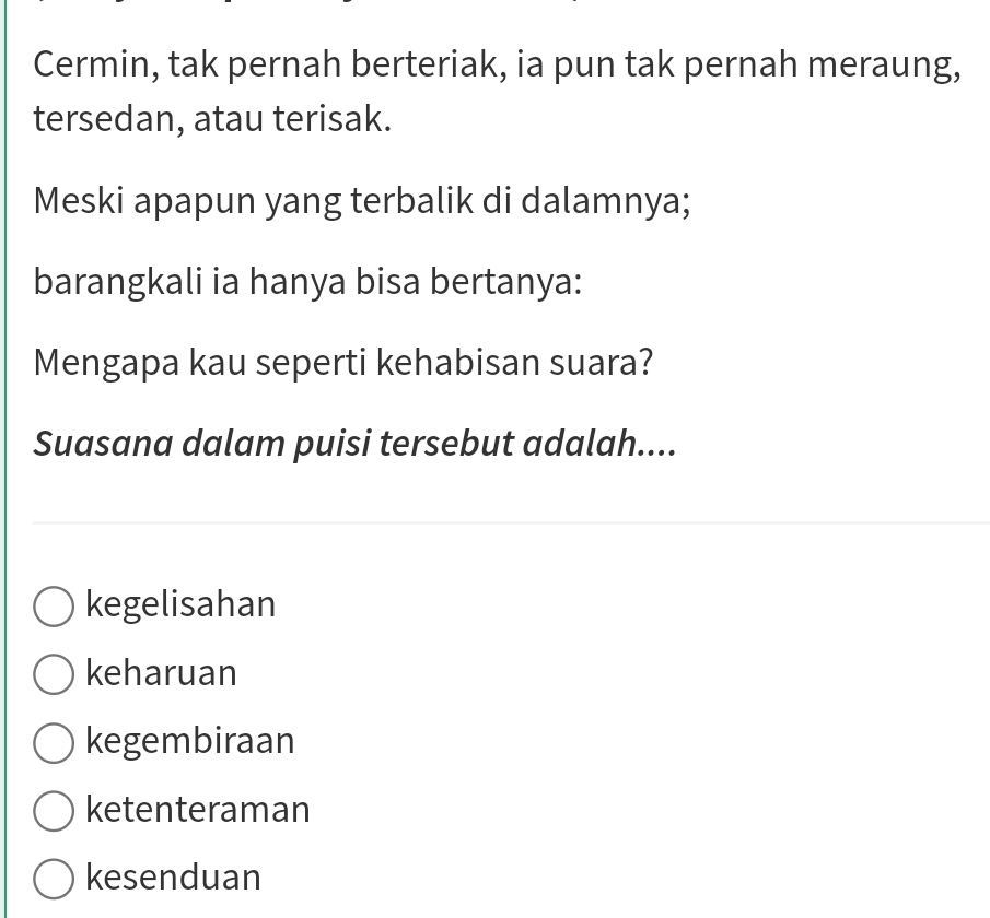 Cermin, tak pernah berteriak, ia pun tak pernah meraung,
tersedan, atau terisak.
Meski apapun yang terbalik di dalamnya;
barangkali ia hanya bisa bertanya:
Mengapa kau seperti kehabisan suara?
Suasana dalam puisi tersebut adalah....
kegelisahan
keharuan
kegembiraan
ketenteraman
kesenduan