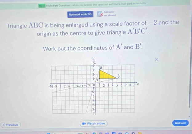 New! Multi Part Question - when you answer this question we'll mark each part individually 
Bookwork code: 3G not allowed Caliculator 
Triangle ABC is being enlarged using a scale factor of —2 and the 
origin as the centre to give triangle A'B'C'. 
Work out the coordinates of A' and B'. 

< Previous ■ Watch video 
Answer