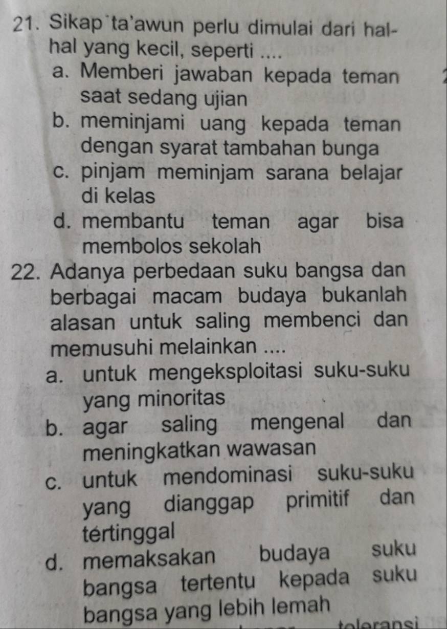 Sikap ta'awun perlu dimulai dari hal-
hal yang kecil, seperti ....
a. Memberi jawaban kepada teman
saat sedang ujian
b. meminjami uang kepada teman
dengan syarat tambahan bunga
c. pinjam meminjam sarana belajar
di kelas
d. membantu teman agar bisa
membolos sekolah
22. Adanya perbedaan suku bangsa dan
berbagai macam budaya bukanlah
alasan untuk saling membenci dan
memusuhi melainkan ....
a. untuk mengeksploitasi suku-suku
yang minoritas
b. agar saling mengenal dan
meningkatkan wawasan
c. untuk mendominasi suku-suku
yang dianggap primitif dan
tértinggal
d. memaksakan budaya suku
bangsa tertentu kepada suku
bangsa yang lebih lemah
teleransi