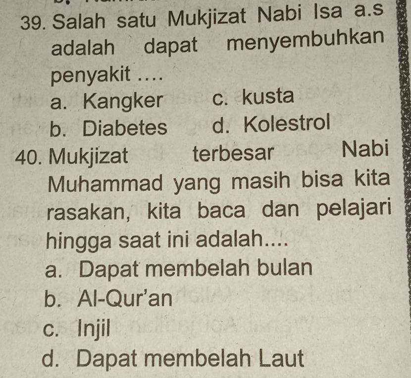 Salah satu Mukjizat Nabi Isa a.s
adalah dapat menyembuhkan
penyakit ....
a. Kangker c. kusta
b. Diabetes d. Kolestrol
40. Mukjizat terbesar Nabi
Muhammad yang masih bisa kita
rasakan, kita baca dan pelajari
hingga saat ini adalah....
a. Dapat membelah bulan
b. Al-Qur'an
c. Injil
d. Dapat membelah Laut