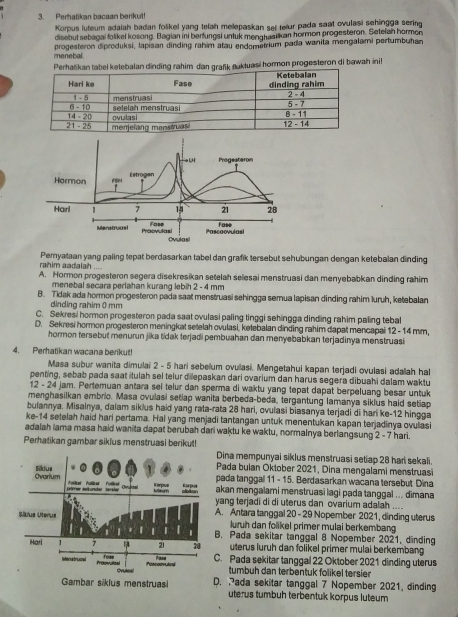 Perhatikan bacaan berikut
Korpus luteum adalah badan folikel yang telah melepaskan set tetur pada saat ovulasi sehingga sering
disebut sebagai folikel kosong. Bagian ini berfungsi untuk menghasilkan hormon progesteron. Setelah hormon
menebal. progesteron diproduksi, lapisan dinding rahim atau endometrium pada wanita mengalami pertumbuhan
ebalan dinding rahim darafk fluktuasi hormon progesteron di bawah init
LH Progesteron
Hormon Estrogan
Harl 1 7 14 21 28
Fase
Fose Pascaovulasi
Maratuasi Praovulasi Ovulasi
rahim aadalah Pemyataan yang paling tepat berdasarkan tabel dan grafik tersebut sehubungan dengan ketebalan dinding
A. Hormon progesteron segera disekresikan setelah selesai menstruasi dan menyebabkan dinding rahim
menebal secara perlahan kurang lebih 2 - 4 mm
B. Tidak ada hormon progesteron pada saat menstruasi sehingga semua lapisan dinding rahim luruh, ketebalan
dìndìng rahim 0 mm
C. Sekresi hormon progesteron pada saat ovulasi paling tinggi sehingga dinding rahim paling tebal
D. Sekresi hormon progesteron meningkat setelah ovulasi, ketebalan dinding rahim dapat mencapai 12 - 14 mm,
hormon tersebut menurun jika tidak terjadi pembuahan dan menyebabkan terjadinya menstruasi
4. Perhatikan wacana berikut!
Masa subur wanita dimulai 2 - 5 hari sebelum ovullasi. Mengetahui kapan terjadi ovulasi adaah ha
penting, sebab pada saat itulah sel teiur dilepaskan dari ovarium dan harus segera dibuahi dalam waktu
12 - 24 jam. Pertemuan antara sel telur dan sperma di waktu yang tepat dapat berpeluang besar untuk
menghasilkan embrio. Masa ovulasi setiap wanita berbeda-beda, tergantung lamanya siklus haid setiap
bulannya. Misalnya, dalam siklus haid yang rata-rata 28 hari, ovulasi biasanya terjadi di hari ke-12 hingga
ke-14 setelah haid hari pertama. Hal yang menjadi tantangan untuk menentukan kapan terjadinya ovullasi
adalah lama masa haid wanita dapat berubah dari waktu ke waktu, normalnya berlangsung 2 - 7 hari.
Perhatikan gambar sikius menstruasi berikut!
Dina mempunyai siklus menstruasi setiap 28 hari sekali.
Pada bulan Oktober 2021, Dina mengalami menstruas
pada tanggal 11 - 15. Berdasarkan wacana tersebut Dina
akan mengalami menstruasi lagi pada tanggal ... dimana
yang terjadi di di uterus dan ovarium adalah ....
A. Antara tanggal 20- 29 Nopember 2021, dinding uterus
luruh dan folikel primer mulai berkembang
B. Pada sekitar tanggal 8 Nopember 2021, dinding
uterus luruh dan folikel primer mulai berkembang
C. Pada sekitar tanggal 22 Oktober 2021 dinding uterus
tumbuh dan terbentuk folikel tersier
D. Pada sekitar tanggal 7 Nopember 2021, dinding
uterus tumbuh terbentuk korpus luteum