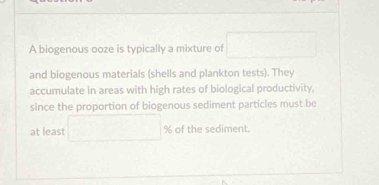 A biogenous ooze is typically a mixture of □
and biogenous materials (shells and plankton tests). They 
accumulate in areas with high rates of biological productivity, 
since the proportion of biogenous sediment particles must be 
at least □ % of the sediment.