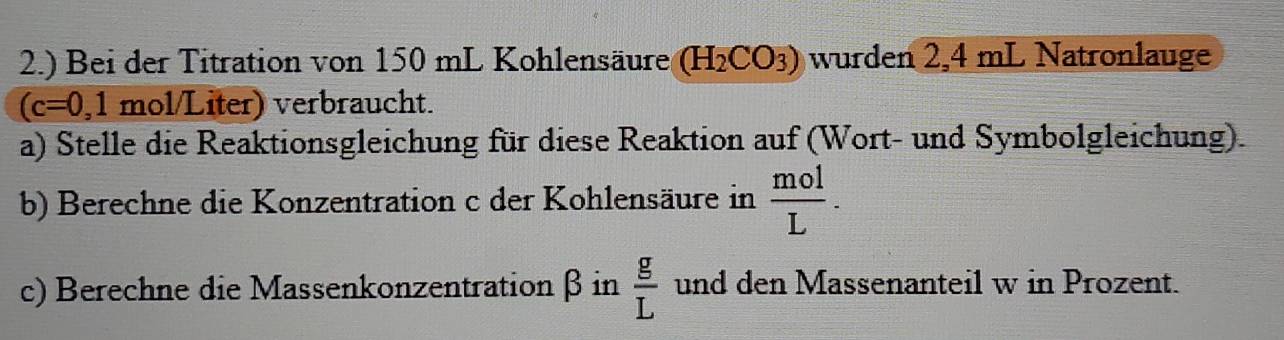 2.) Bei der Titration von 150 mL Kohlensäure. (H_2CO_3) wurden 2,4 mL Natronlauge
(c=0,1 mol/Liter) verbraucht. 
a) Stelle die Reaktionsgleichung für diese Reaktion auf (Wort- und Symbolgleichung). 
b) Berechne die Konzentration c der Kohlensäure in  mol/L . 
c) Berechne die Massenkonzentration β in  g/L  und den Massenanteil w in Prozent.