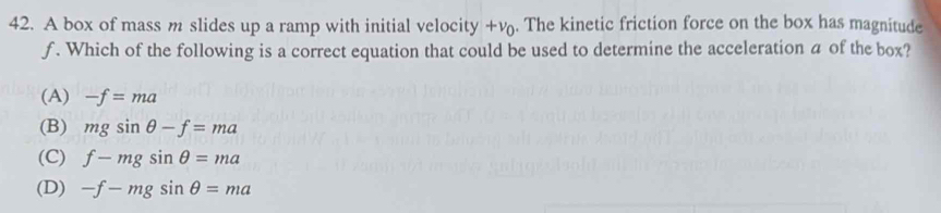 A box of mass m slides up a ramp with initial velocity +v. The kinetic friction force on the box has magnitude
f. Which of the following is a correct equation that could be used to determine the acceleration a of the box?
(A) -f=ma
(B) mgsin θ -f=ma
(C) f-mgsin θ =ma
(D) -f-mgsin θ =ma