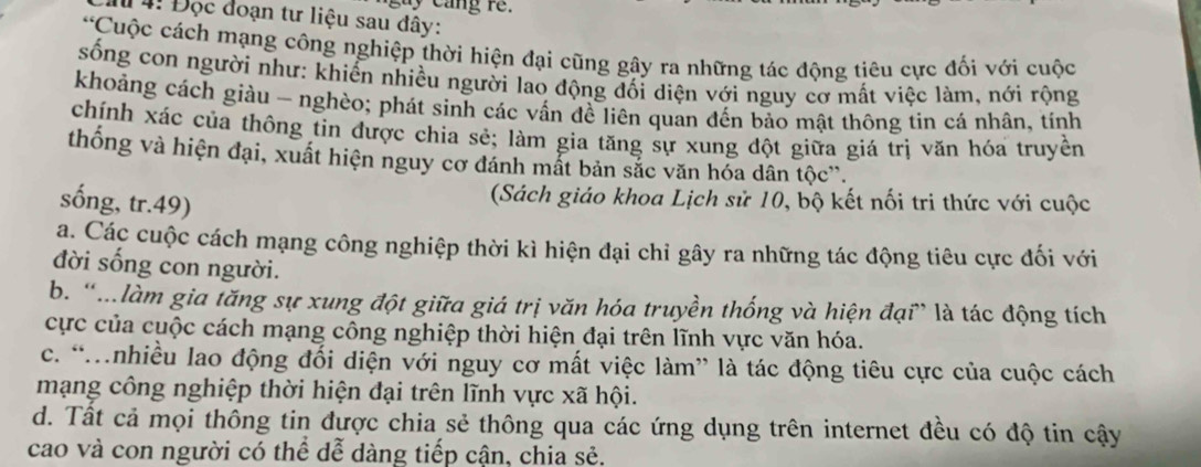 cay cang re.
# 4! Đọc đoạn tư liệu sau đây:
*Cuộc cách mạng công nghiệp thời hiện đại cũng gây ra những tác động tiêu cực đối với cuộc
sống con người như: khiển nhiều người lao động đối diện với nguy cơ mất việc làm, nới rộng
khoảng cách giàu - nghèo; phát sinh các vấn đề liên quan đến bảo mật thông tin cá nhân, tính
chính xác của thông tin được chia sẻ; làm gia tăng sự xung đột giữa giá trị văn hóa truyền
thống và hiện đại, xuất hiện nguy cơ đánh mắt bản sắc văn hóa dân tộc'.
sống, tr.49)
(Sách giáo khoa Lịch sử 10, bộ kết nối tri thức với cuộc
a. Các cuộc cách mạng công nghiệp thời kì hiện đại chỉ gây ra những tác động tiêu cực đối với
đời sống con người.
b. “…làm gia tăng sự xung đột giữa giá trị văn hóa truyền thống và hiện đại” là tác động tích
cực của cuộc cách mạng công nghiệp thời hiện đại trên lĩnh vực văn hóa.
c. “Mnhiều lao động đối diện với nguy cơ mất việc làm” là tác động tiêu cực của cuộc cách
mạng công nghiệp thời hiện đại trên lĩnh vực xã hội.
d. Tất cả mọi thông tin được chia sẻ thông qua các ứng dụng trên internet đều có độ tin cậy
cao và con người có thể dễ dàng tiếp cận, chia sẻ.