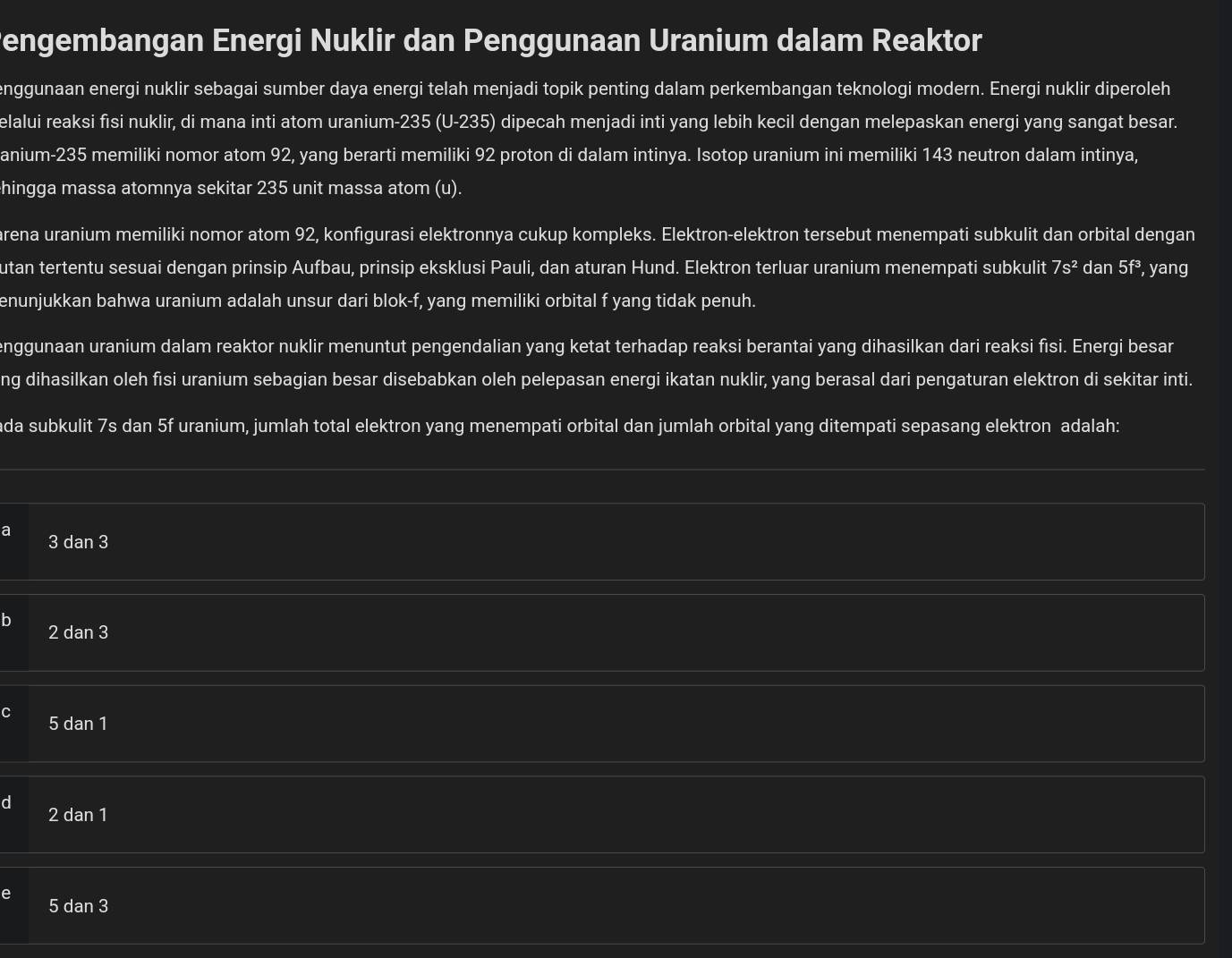 engembangan Energi Nuklir dan Penggunaan Uranium dalam Reaktor
enggunaan energi nuklir sebagai sumber daya energi telah menjadi topik penting dalam perkembangan teknologi modern. Energi nuklir diperoleh
elalui reaksi fisi nuklir, di mana inti atom uranium-235 (U-235) dipecah menjadi inti yang lebih kecil dengan melepaskan energi yang sangat besar.
anium-235 memiliki nomor atom 92, yang berarti memiliki 92 proton di dalam intinya. Isotop uranium ini memiliki 143 neutron dalam intinya,
hingga massa atomnya sekitar 235 unit massa atom (u).
arena uranium memiliki nomor atom 92, konfigurasi elektronnya cukup kompleks. Elektron-elektron tersebut menempati subkulit dan orbital dengan
utan tertentu sesuai dengan prinsip Aufbau, prinsip eksklusi Pauli, dan aturan Hund. Elektron terluar uranium menempati subkulit 7s^2 dan 5f^3 , yang
enunjukkan bahwa uranium adalah unsur dari blok-f, yang memiliki orbital f yang tidak penuh.
enggunaan uranium dalam reaktor nuklir menuntut pengendalian yang ketat terhadap reaksi berantai yang dihasilkan dari reaksi fisi. Energi besar
ng dihasilkan oleh fisi uranium sebagian besar disebabkan oleh pelepasan energi ikatan nuklir, yang berasal dari pengaturan elektron di sekitar inti.
da subkulit 7s dan 5f uranium, jumlah total elektron yang menempati orbital dan jumlah orbital yang ditempati sepasang elektron adalah:
a 3 dan 3
2 dan 3
5 dan 1
2 dan 1
5 dan 3