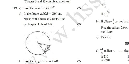 [Chapter 3 and 13 combined question] 
i)  1/2 
19. a) Find the value of sin 75°. (2) iii)  sqrt(3)/2 
b) In the figure, ∠ AOB=30° and 
radius of the circle is 2 units. Find b) If 
the length of chord AB. (2) Sinx= 3/5 , x lies in th 
Find the values Cosx, 
and Cotx
c) Deleted. 
OF 
a)  7π /6  radian = _deg 
i) 210
c) Find the length of chord AB. (2) iii) 240