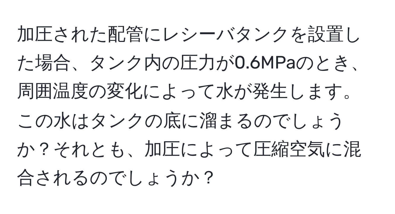 加圧された配管にレシーバタンクを設置した場合、タンク内の圧力が0.6MPaのとき、周囲温度の変化によって水が発生します。この水はタンクの底に溜まるのでしょうか？それとも、加圧によって圧縮空気に混合されるのでしょうか？