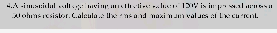 A sinusoidal voltage having an effective value of 120V is impressed across a
50 ohms resistor. Calculate the rms and maximum values of the current.