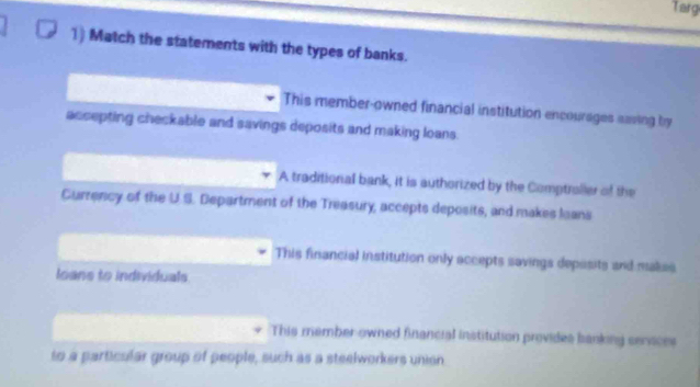 Targ
1) Match the statements with the types of banks.
This member-owned financial institution encourages eaving by
accepting checkable and savings deposits and making loans.
A traditionial bank, it is authorized by the Comptraller of the
Currency of the US L Department of the Treasury, accepts deposits, and makes leans
This financial institution only accepts savings depesits and makes
loans to individuals
This member owned financial institution provides banking senaces
to a particular group of people, such as a steelworkers union