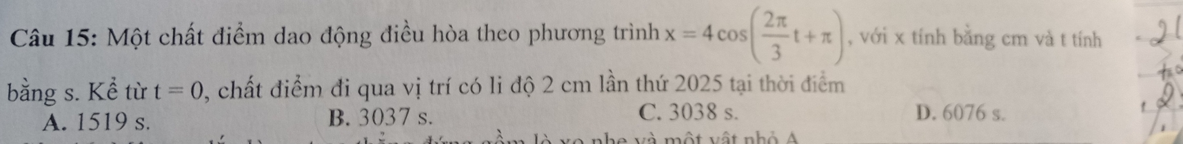 Một chất điểm dao động điều hòa theo phương trình x=4cos ( 2π /3 t+π ) , với x tính bằng cm và t tính
bằng s. Kể từ t=0 2, chất điểm đi qua vị trí có li độ 2 cm lần thứ 2025 tại thời điểm
A. 1519 s. B. 3037 s.
C. 3038 s. D. 6076 s.
A nhe và một vật nhỏ Á