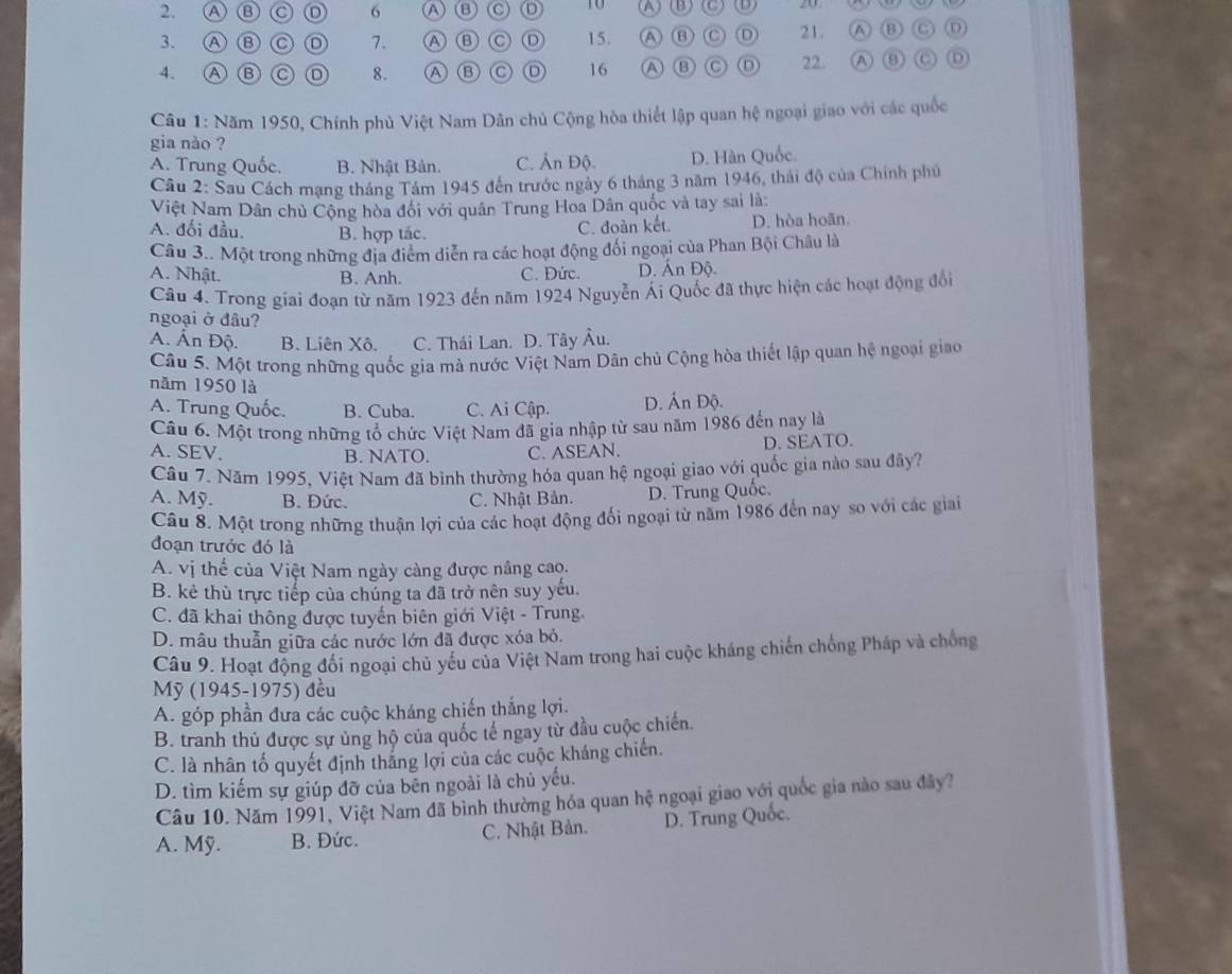 Ⓐ ⑬ C 6 Ⓐ 6 C o ( A (B) D) 20
3 A B C 7. A B D 15. A ⑧ D 21. A B C
4. Ⓐ Ⓑ C 8. ⑬ C o 16 A ⑬ C D 22. A C D
Câu 1: Năm 1950, Chính phủ Việt Nam Dân chủ Cộng hòa thiết lập quan hệ ngoại giao với các quốc
gia nào ?
A. Trung Quốc. B. Nhật Bản. C. Ấn Độ. D. Hàn Quốc.
Cầu 2: Sau Cách mạng tháng Tâm 1945 đến trước ngày 6 tháng 3 năm 1946, thái độ của Chính phủ
Việt Nam Dân chủ Cộng hòa đối với quân Trung Hoa Dân quốc và tay sai là:
A. đối đầu. B. hợp tác. D. hòa hoãn.
C. đoàn kết.
Câu 3.. Một trong những địa điểm diễn ra các hoạt động đối ngoại của Phan Bội Châu là
A. Nhật. B. Anh. C. Đức. D. Ấn Độ.
Câu 4. Trong giai đoạn từ năm 1923 đến năm 1924 Nguyễn Ái Quốc đã thực hiện các hoạt động đổi
ngoại ở đâu?
A. Ấn Độ. B. Liên Xô. C. Thái Lan. D. Tây Âu.
Câu 5. Một trong những quốc gia mà nước Việt Nam Dân chủ Cộng hòa thiết lập quan hệ ngoại giao
năm 1950 là
A. Trung Quốc. B. Cuba. C. Ai Cập. D. Ấn Độ.
Câu 6. Một trong những tổ chức Việt Nam đã gia nhập từ sau năm 1986 đến nay là
A. SEV. B. NATO. C. ASEAN. D. SEATO.
Câu 7. Năm 1995, Việt Nam đã bình thường hóa quan hệ ngoại giao với quốc gia nào sau đây?
A. Mỹ. B. Đức. C. Nhật Bản. D. Trung Quốc.
Câu 8. Một trong những thuận lợi của các hoạt động đối ngoại từ năm 1986 đến nay so với các giai
đoạn trước đó là
A. vị thế của Việt Nam ngày càng được nâng cao.
B. kẻ thù trực tiếp của chúng ta đã trở nên suy yếu.
C. đã khai thông được tuyến biên giới Việt - Trung
D. mâu thuẫn giữa các nước lớn đã được xóa bỏ.
Câu 9. Hoạt động đối ngoại chủ yếu của Việt Nam trong hai cuộc kháng chiến chống Pháp và chống
Mỹ (1945-1975) đều
A. góp phần đưa các cuộc kháng chiến thắng lợi.
B. tranh thủ được sự ủng hộ của quốc tế ngay từ đầu cuộc chiến.
C. là nhân tố quyết định tháng lợi của các cuộc kháng chiến.
D. tìm kiếm sự giúp đỡ của bēn ngoài là chủ yếu.
Câu 10. Năm 1991, Việt Nam đã bình thường hóa quan hệ ngoại giao với quốc gia nào sau đây?
A. Mỹ. B. Đức. C. Nhật Bản. D. Trung Quốc.