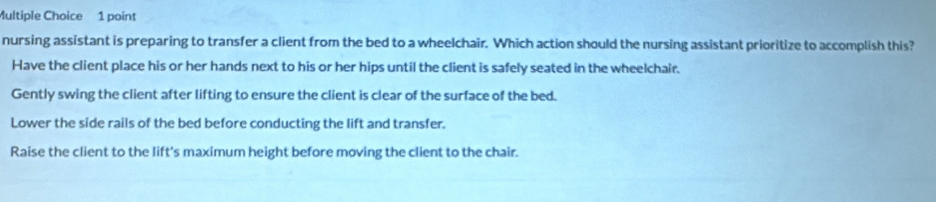 nursing assistant is preparing to transfer a client from the bed to a wheelchair. Which action should the nursing assistant prioritize to accomplish this?
Have the client place his or her hands next to his or her hips until the client is safely seated in the wheelchair.
Gently swing the client after lifting to ensure the client is clear of the surface of the bed.
Lower the side rails of the bed before conducting the lift and transfer.
Raise the client to the lift's maximum height before moving the client to the chair.