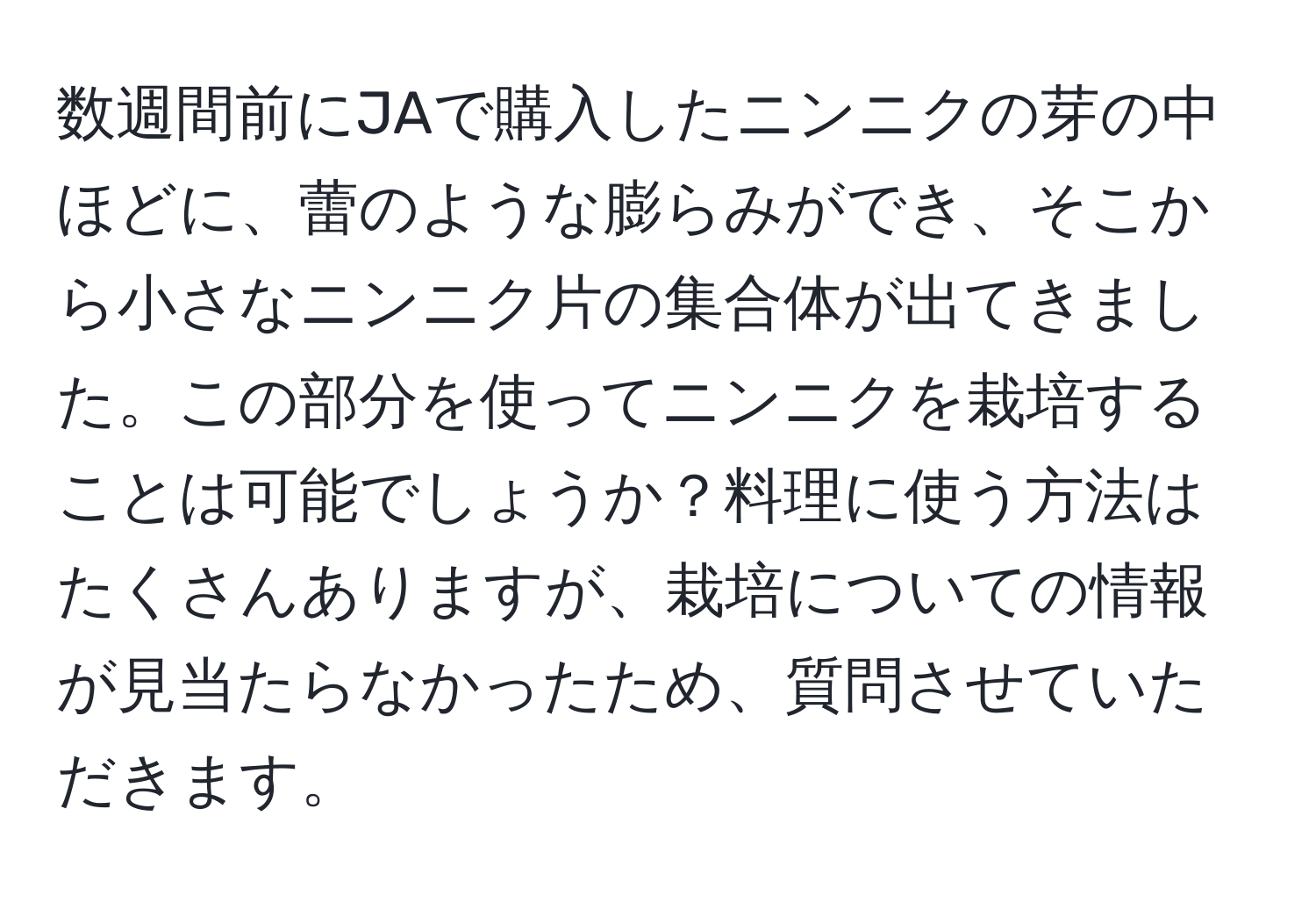 数週間前にJAで購入したニンニクの芽の中ほどに、蕾のような膨らみができ、そこから小さなニンニク片の集合体が出てきました。この部分を使ってニンニクを栽培することは可能でしょうか？料理に使う方法はたくさんありますが、栽培についての情報が見当たらなかったため、質問させていただきます。