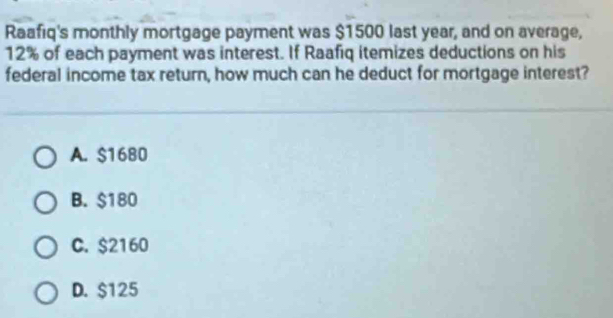 Raafiq's monthly mortgage payment was $1500 last year, and on average,
12% of each payment was interest. If Raafiq itemizes deductions on his
federal income tax return, how much can he deduct for mortgage interest?
A. $1680
B. $180
C. $2160
D. $125