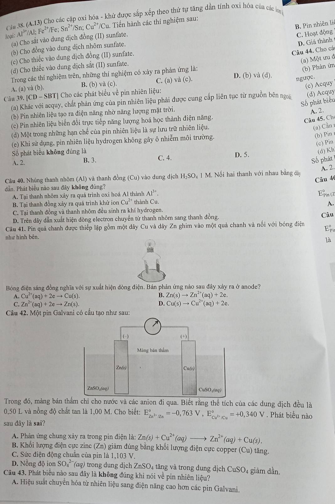 Cầu 38. (A.13) Cho các cặp oxi hóa - khử được sắp xếp theo thứ tự tăng dần tính oxi hóa của các ion
B. Pin nhiên liê
loại: Al^(3+)/Al;Fe^(2+)/Fe;Sn^(2+) /Sn; Cu^(2+) /Cu. Tiến hành các thí nghiệm sau:
(a) Cho sắt vào dung dịch đồng (II) sunfate.
C. Hoạt động
(b) Cho đồng vào dung dịch nhôm sunfate.
D. Giá thành
(c) Cho thiếc vào dung dịch đồng (II) sunfate.
Câu 44. Cho các
(a) Một ưu đ
(d) Cho thiếc vào dung dịch sắt (II) sunfate.
Trong các thí nghiệm trên, những thí nghiệm có xảy ra phản ứng là:
(b) Phản ứn
A. (a) và (b). B. (b) và (c). C. (a) và (c).
D. (b) và (d).
ngược.
(c) Acquy
Câu 39. [CD - SBT] Cho các phát biểu về pin nhiên liệu:
(a) Khác với acquy, chất phản ứng của pin nhiên liệu phải được cung cấp liên tục từ nguồn bên ngoài (d) Acquy
Số phát biểu
(b) Pin nhiên liệu tạo ra điện năng nhờ năng lượng mặt trời.
A. 2.
(c) Pin nhiên liệu biến đổi trực tiếp năng lượng hoá học thành điện năng.
Câu 45. Cho
(d) Một trong những hạn chế của pin nhiên liệu là sự lưu trữ nhiên liệu.
(a) Cần 1
(e) Khi sử dụng, pin nhiên liệu hydrogen không gây ô nhiễm môi trường.
(b) Pin
(c) Pin
ố phát biểu không đúng là D. 5.
(d) Kh
A. 2. B. 3.
C. 4.
Số phát
Câu 40. Nhúng thanh nhôm (Al) và thanh đồng (Cu) vào dung dịch H_2SO_41M 1. Nối hai thanh với nhau bằng dây A. 2.
Câu 46
dẫn. Phát biểu nào sau đây không đúng?
A. Tại thanh nhôm xảy ra quá trình oxi hoá Al thành Al^(3+).
Epin (z
B. Tại thanh đồng xảy ra quá trình khử ion Cu^(2+) thành Cu.
A.
C. Tại thanh đồng và thanh nhôm đều sinh ra khí hydrogen.
D. Trên dây dẫn xuất hiện dòng electron chuyển từ thanh nhôm sang thanh đồng. Câu
Câu 41. Pin quả chanh được thiếp lập gồm một dây Cu và dây Zn ghim vào một quả chanh và nối với bóng điện Ep
như hình bên.
là
Bóng điện sáng đồng nghĩa với sự xuất hiện dòng điện. Bán phản ứng nào sau đây xảy ra ở anode?
A. Cu^(2+)(aq)+2eto Cu(s).
B. Zn(s)to Zn^(2+)(aq)+2e.
C. Zn^(2+)(aq)+2eto Zn(s). D. Cu(s)to Cu^(2+)(aq)+2e.
Câu 42. Một pin Galvani có cấu tạo như sau:
Trong đó, màng bán thấm chi cho nước và các anion đi qua. Biết rằng thể tích của các dung dịch đều là
0,50 L và nồng độ chất tan là 1,00 M. Cho biết: E_Zn^(2+)/Zn^circ =-0,763V,E_Cu^(2+)/Cu^circ =+0,340V. Phát biểu nào
sau đây là sai?
A. Phản ứng chung xảy ra trong pin điện là: Zn(s)+Cu^(2+)(aq)to Zn^(2+)(aq)+Cu(s).
B. Khối lượng điện cực zinc (Zn) giàm đúng bằng khối lượng điện cực copper (Cu) tăng.
C. Sức điện động chuẩn của pin là 1,103 V.
D. Nồng độ ion SO_4^((2-)(aq) trong dung dịch ZnSO_4) 4 tăng và trong dung dịch CuSO4 giảm dần.
Câu 43. Phát biểu nào sau đây là không đúng khi nói về pin nhiên liệu?
A. Hiệu suất chuyền hóa từ nhiên liệu sang điện năng cao hơn các pin Galvani.