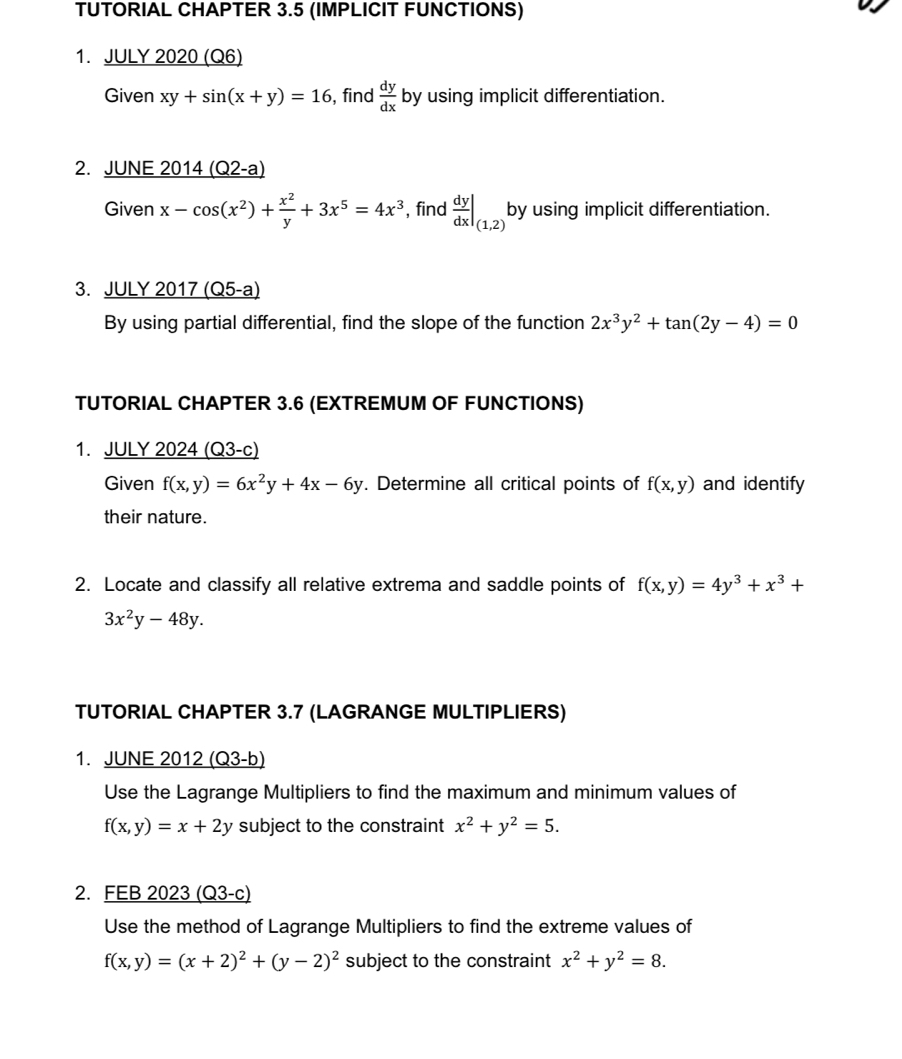 TUTORIAL CHAPTER 3.5 (IMPLICIT FUNCTIONS) 
1. JULY 2020 (Q6) 
Given xy+sin (x+y)=16 , find  dy/dx  by using implicit differentiation. 
2. JUNE 201 _ 4(Q2-a)
Given x-cos (x^2)+ x^2/y +3x^5=4x^3 , find  dy/dx |_(1,2)| by using implicit differentiation. 
3. JULY 2017 (Q5-a) 
By using partial differential, find the slope of the function 2x^3y^2+tan (2y-4)=0
TUTORIAL CHAPTER 3.6 (EXTREMUM OF FUNCTIONS) 
1. JULY 2024 (Q3-c) 
Given f(x,y)=6x^2y+4x-6y. Determine all critical points of f(x,y) and identify 
their nature. 
2. Locate and classify all relative extrema and saddle points of f(x,y)=4y^3+x^3+
3x^2y-48y. 
TUTORIAL CHAPTER 3.7 (LAGRANGE MULTIPLIERS) 
1. JUNE 2012 (Q3-b) 
Use the Lagrange Multipliers to find the maximum and minimum values of
f(x,y)=x+2y subject to the constraint x^2+y^2=5. 
2. FEB 2023 (Q3-c) 
Use the method of Lagrange Multipliers to find the extreme values of
f(x,y)=(x+2)^2+(y-2)^2 subject to the constraint x^2+y^2=8.