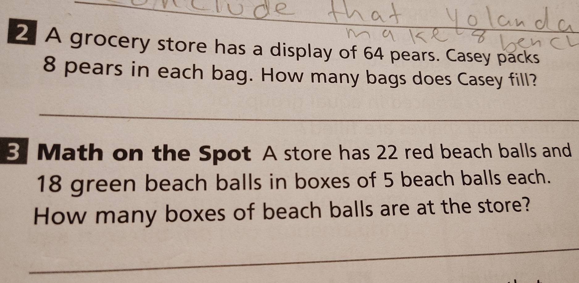 A grocery store has a display of 64 pears. Casey packs_
8 pears in each bag. How many bags does Casey fill? 
_ 
3 Math on the Spot A store has 22 red beach balls and
18 green beach balls in boxes of 5 beach balls each. 
How many boxes of beach balls are at the store? 
_ 
_ 
_ 
_