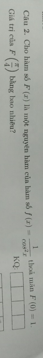 Cho hàm số F(x) là một nguyên hàm của hàm số f(x)= 1/cos^2x  thoả mãn F(0)=1. 
Giá trị ciaF( π /4 ) bằng bao nhiêu? KQ: