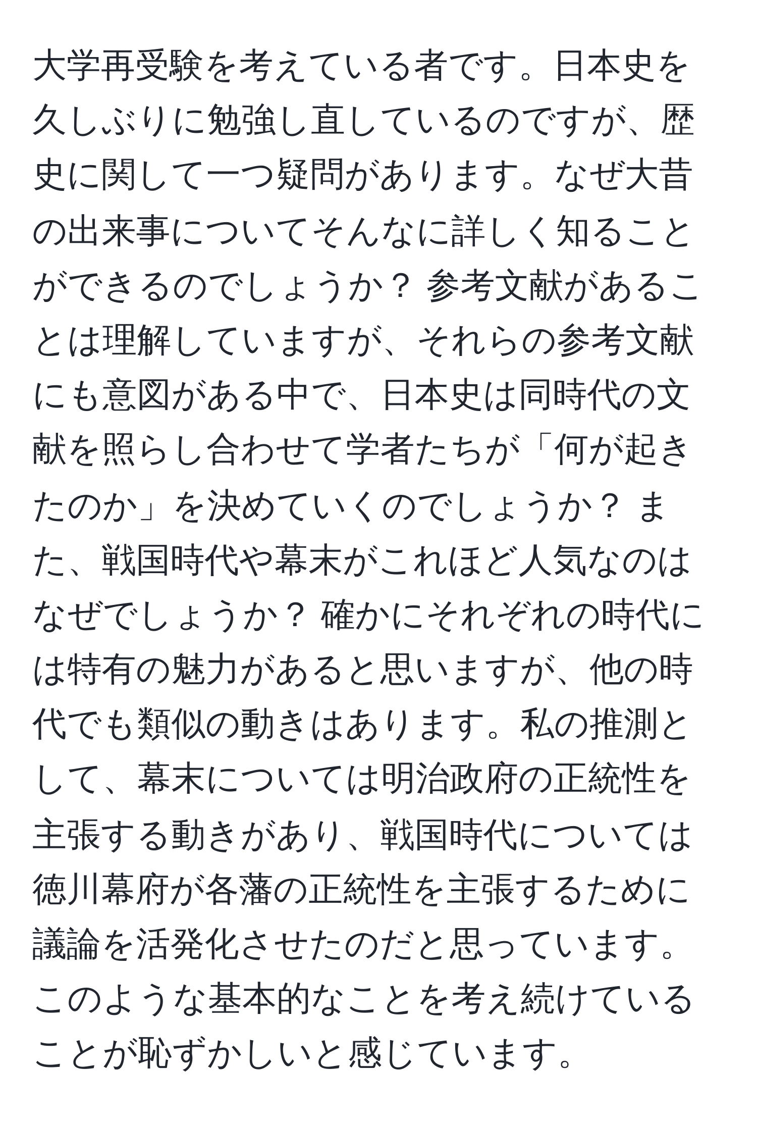 大学再受験を考えている者です。日本史を久しぶりに勉強し直しているのですが、歴史に関して一つ疑問があります。なぜ大昔の出来事についてそんなに詳しく知ることができるのでしょうか？ 参考文献があることは理解していますが、それらの参考文献にも意図がある中で、日本史は同時代の文献を照らし合わせて学者たちが「何が起きたのか」を決めていくのでしょうか？ また、戦国時代や幕末がこれほど人気なのはなぜでしょうか？ 確かにそれぞれの時代には特有の魅力があると思いますが、他の時代でも類似の動きはあります。私の推測として、幕末については明治政府の正統性を主張する動きがあり、戦国時代については徳川幕府が各藩の正統性を主張するために議論を活発化させたのだと思っています。このような基本的なことを考え続けていることが恥ずかしいと感じています。