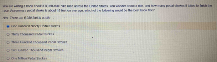 You are writing a book about a 3,030-mile bike race across the United States. You wonder about a title, and how many pedal strokes it takes to finish the
race. Assuming a pedal stroke is about 16 feet on average, which of the following would be the best book title?
Hint: There are 5,280 feet in a mile.
One Hundred Ninety Pedal Strokes
Thirty Thousand Pedal Strokes
Three Hundred Thousand Pedal Strokes
Six Hundred Thousand Pedal Strokes
One Million Pedal Strokes