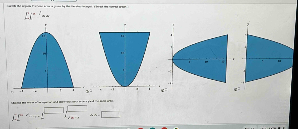 Sketch the region R whose area is given by the iterated integral. (Select the correct graph.)
∈t _(-4)^4∈t _0^((16-y^2))dxdy
Change the order of integration and show that both orders yield the same area.
∈t _(-4)^4∈t _0^((16-y^2)) ch dy=∈t _0^(^□) beginarrayr □  -sqrt(16-x)endarray dy dx=□