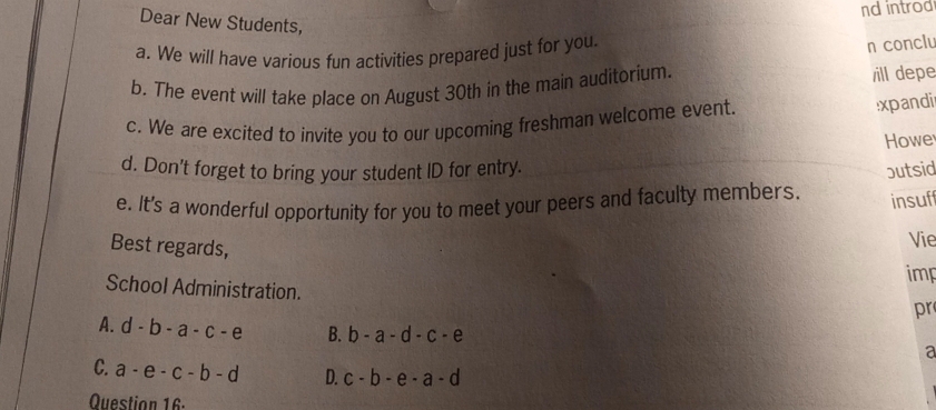 ndintrod
Dear New Students,
a. We will have various fun activities prepared just for you.
n conclu
b. The event will take place on August 30th in the main auditorium.
ill depe
c. We are excited to invite you to our upcoming freshman welcome event.
xpandii
Howe
d. Don't forget to bring your student ID for entry.
e. It's a wonderful opportunity for you to meet your peers and faculty members butsid
insuf
Best regards,
Vie
imp
School Administration.
pr
A. d-b-a-c-e B. b-a-d-c-e a
C. a-e-c-b-d D. c-b-e-a-d
Question 16-