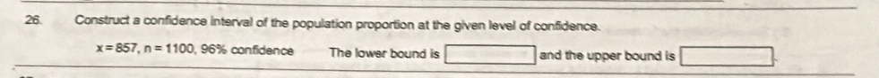 Construct a confidence interval of the population proportion at the given level of confidence.
x=857, n=1100, 96% confidence The lower bound is and the upper bound is