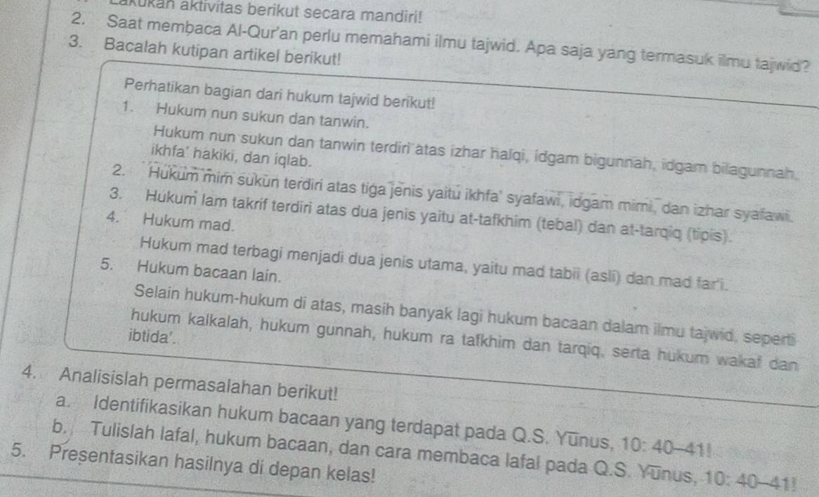 akūkan aktivitas berikut secara mandiri! 
2. Saat membaca Al-Qur'an perlu memahami ilmu tajwid. Apa saja yang termasuk ilmu tajwid? 
3. Bacalah kutipan artikel berikut! 
Perhatikan bagian dari hukum tajwid berikut! 
1. Hukum nun sukun dan tanwin. 
Hukum nun sukun dan tanwin terdiri ätas izhar halqi, idgam bigunnah, idgam bilagunnah. 
ikhfa' hakiki, dan iqlab. 
2. Hukum mim sukun terdiri atas tiga jenis yaitu ikhfa' syafawi, idgam mimi, dan izhar syafawi. 
3. Hukum lam takríf terdiri atas dua jenis yaitu at-tafkhim (tebal) dan at-tarqiq (tipis). 
4. Hukum mad. 
Hukum mad terbagi menjadi dua jenis utama, yaitu mad tabii (asli) dan mad far i. 
5. Hukum bacaan lain. 
Selain hukum-hukum di atas, masih banyak lagi hukum bacaan dalam ilmu tajwid, seperti 
ibtida'. 
hukum kalkalah, hukum gunnah, hukum ra tafkhim dan tarqiq, serta hukum wakaf dan 
4. Analisislah permasalahan berikut! 
a. Identifikasikan hukum bacaan yang terdapat pada Q.S. Yunus. 10:40-41!
b. Tulislah lafal, hukum bacaan, dan cara membaca lafal pada Q.S. Yunus, 0:40 41 
5. Presentasikan hasilnya di depan kelas!