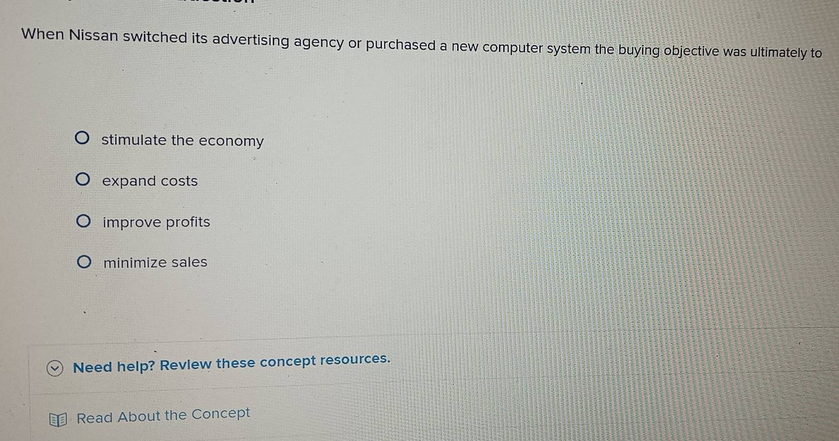 When Nissan switched its advertising agency or purchased a new computer system the buying objective was ultimately to
stimulate the economy
expand costs
improve profits
minimize sales
Need help? Revlew these concept resources.
Read About the Concept