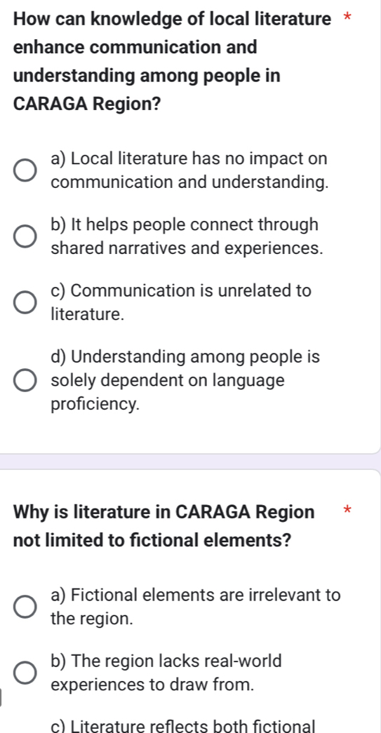 How can knowledge of local literature *
enhance communication and
understanding among people in
CARAGA Region?
a) Local literature has no impact on
communication and understanding.
b) It helps people connect through
shared narratives and experiences.
c) Communication is unrelated to
literature.
d) Understanding among people is
solely dependent on language
proficiency.
Why is literature in CARAGA Region *
not limited to fictional elements?
a) Fictional elements are irrelevant to
the region.
b) The region lacks real-world
experiences to draw from.
c) Literature reflects both fictional