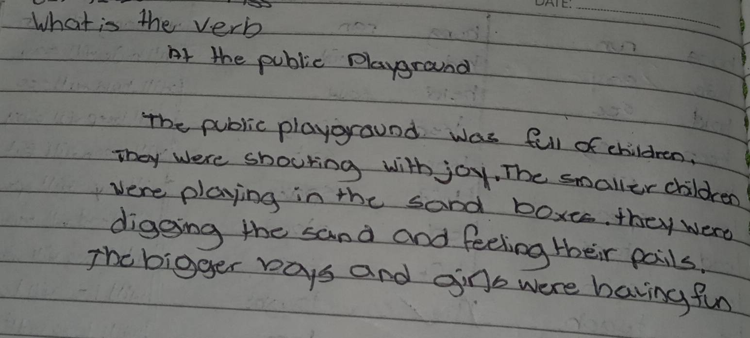 What is the verb
_
At the public playground
The public playground was fell of children.
They were shouting with joy, The smaller children
vere playing in the sand boxts. they were
digoing the sand and feeling their pails.
The bigger ways and gins were having fun