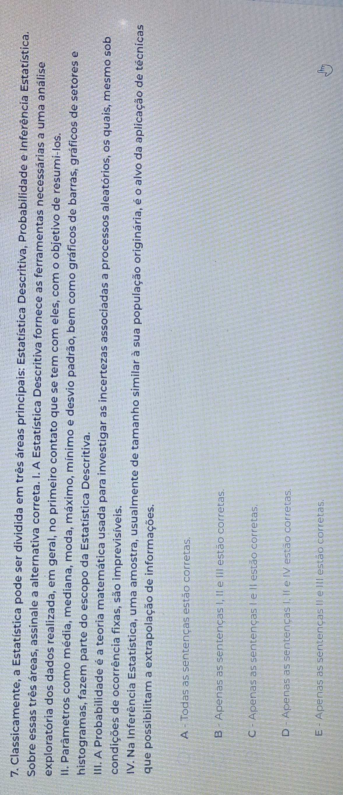Classicamente, a Estatística pode ser dividida em três áreas principais: Estatística Descritiva, Probabilidade e Inferência Estatística.
Sobre essas três áreas, assinale a alternativa correta. I. A Estatística Descritiva fornece as ferramentas necessárias a uma análise
exploratória dos dados realizada, em geral, no primeiro contato que se tem com eles, com o objetivo de resumi-los.
II. Parâmetros como média, mediana, moda, máximo, mínimo e desvio padrão, bem como gráficos de barras, gráficos de setores e
histogramas, fazem parte do escopo da Estatística Descritiva.
III. A Probabilidade é a teoria matemática usada para investigar as incertezas associadas a processos aleatórios, os quais, mesmo sob
condições de ocorrência fixas, são imprevisíveis.
IV. Na Inferência Estatística, uma amostra, usualmente de tamanho similar à sua população originária, é o alvo da aplicação de técnicas
que possibilitam a extrapolação de informações.
A - Todas as sentenças estão corretas.
B - Apenas as sentenças I, II e III estão corretas
C - Apenas as sentenças I e II estão corretas.
D - Apenas as sentenças I, II e IV estão corretas.
E - Apenas as sentenças II e III estão corretas.