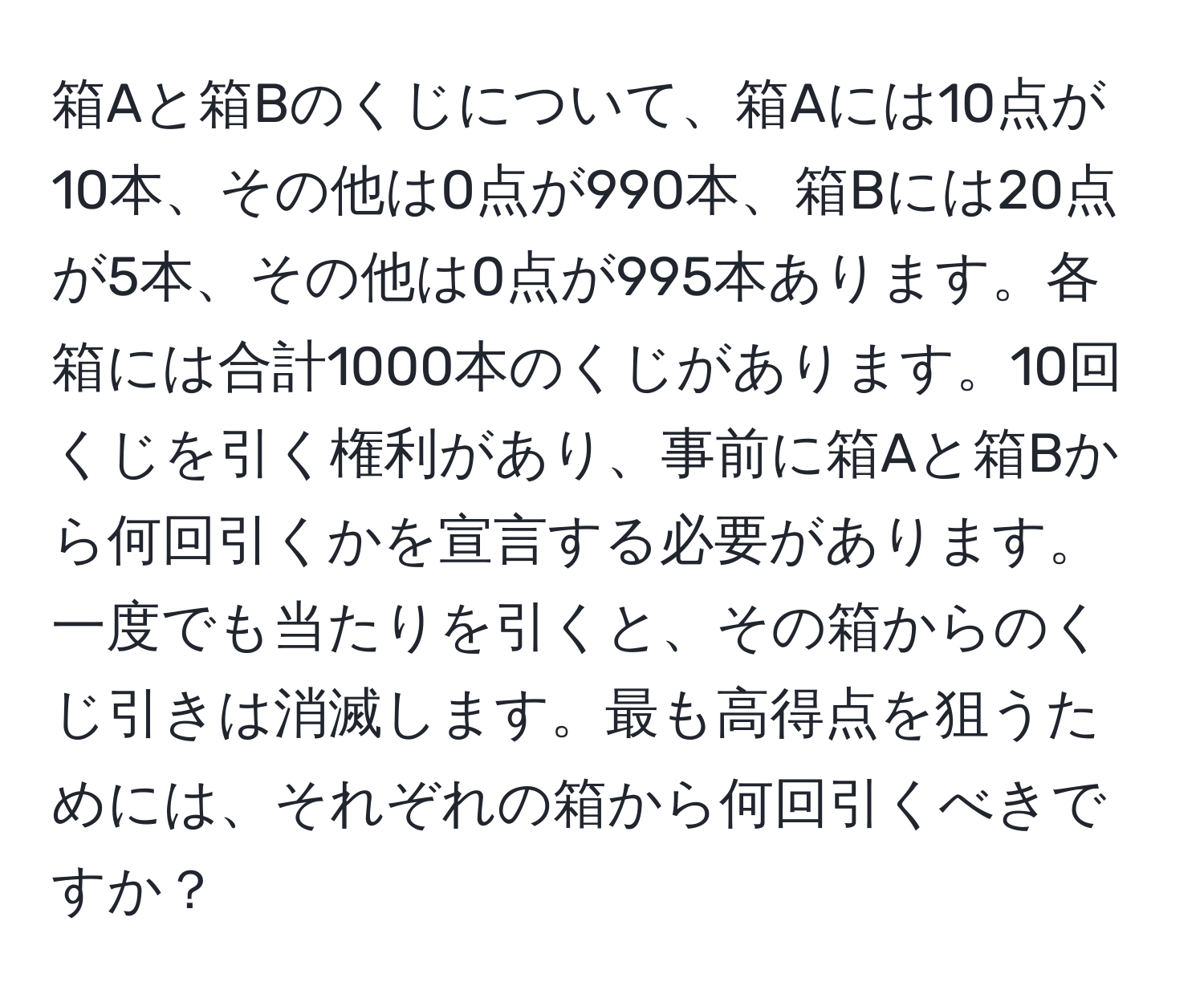 箱Aと箱Bのくじについて、箱Aには10点が10本、その他は0点が990本、箱Bには20点が5本、その他は0点が995本あります。各箱には合計1000本のくじがあります。10回くじを引く権利があり、事前に箱Aと箱Bから何回引くかを宣言する必要があります。一度でも当たりを引くと、その箱からのくじ引きは消滅します。最も高得点を狙うためには、それぞれの箱から何回引くべきですか？