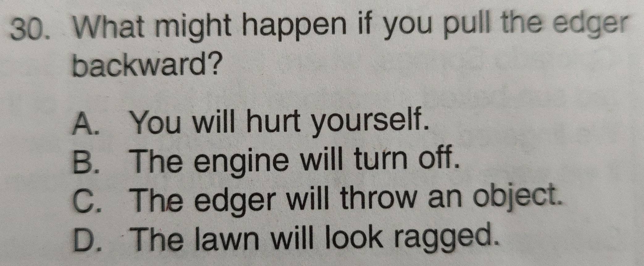 What might happen if you pull the edger
backward?
A. You will hurt yourself.
B. The engine will turn off.
C. The edger will throw an object.
D. The lawn will look ragged.