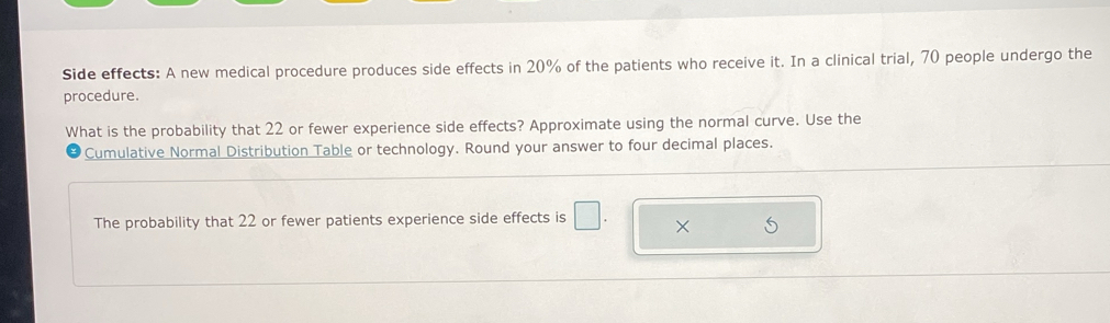 Side effects: A new medical procedure produces side effects in 20% of the patients who receive it. In a clinical trial, 70 people undergo the 
procedure. 
What is the probability that 22 or fewer experience side effects? Approximate using the normal curve. Use the 
Cumulative Normal Distribution Table or technology. Round your answer to four decimal places. 
The probability that 22 or fewer patients experience side effects is □ . ×