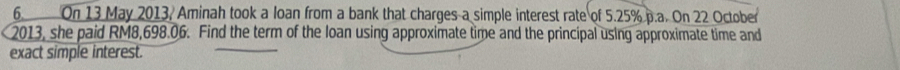 On 13 May 2013, Aminah took a loan from a bank that charges a simple interest rate of 5.25% p.a. On 22 October 
2013, she paid RM8,698.06. Find the term of the loan using approximate time and the principal using approximate time and 
exact simple interest.