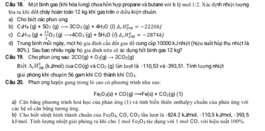 Một bình gas (khí hóa lỏng) chứa hỗn hợp propane và butane với ti lệ mol 1:2. Xác định nhiệt lượng
tỏa ra khi đốt cháy hoàn toàn 12 kg khí gas trên ở điều kiện chuẩn.
a) Cho biết các phản ứng:
b) C_3H_8(g)+5O_2(g)to 3CO_2(g)+4H_2O (1) △ _rH_(298)^o=-2220kJ
c) C_4H_10(g)+ 13/2 O_2(g)to 4CO_2(g)+5H_2O (1) △ _rH_(298)^o=-2874kJ
d) Trung bình mỗi ngày, một hộ gia đình cần đốt gas đề cung cấp 10000 kJnhiệt (hiệu suất hấp thụ nhiệt là
80%). Sau bao nhiêu ngày hộ gia đình trên sẽ sử dụng hết bình gas 12 kg?
Câu 19. Cho phản ứng sau: 2CO(g)+O_2(g)to 2CO_2(g)
Biết △ _fH_(298)^0 (kJ/mol) của CO(g) và CO_2(g) lần lượt là -110,53 và -393,51. Tính lượng nhiệt
giải phóng khi chuyền 56 gam khí CO thành khí CO_2.
Câu 20. Phản ứng luyện gang trong lò cao có phương trình như sau:
Fe_2O_3(s)+CO(g)to Fe(s)+CO_2(g)(1)
a) Cân bằng phương trình hoá học của phản ứng (1) và tính biến thiên enthalpy chuẩn của phản ứng với
các hệ số cân bằng tương ứng.
b) Cho biết nhiệt hình thành chuẩn của Fe_2O_3,CO,CO_2 lần lượt là -824.2 kJ/mol, -110,5 kJ/mol, -393,5
kJ/mol. Tinh lượng nhiệt giải phóng ra khi cho 1 mol Fe_2O_3 tác dụng với 1 mol CO, với hiệu suất 100%.