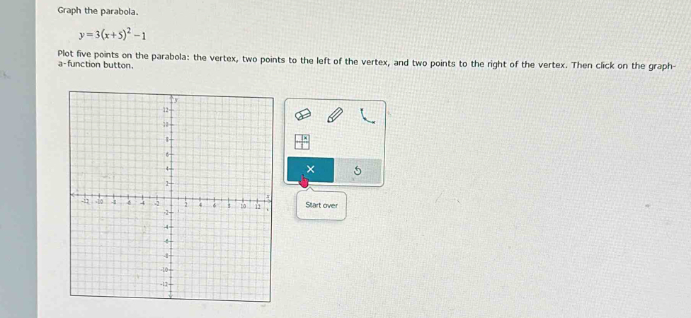 Graph the parabola.
y=3(x+5)^2-1
Plot five points on the parabola: the vertex, two points to the left of the vertex, and two points to the right of the vertex. Then click on the graph- 
a-function button. 
× 
Start over