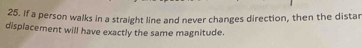 If a person walks in a straight line and never changes direction, then the distar 
displacement will have exactly the same magnitude.