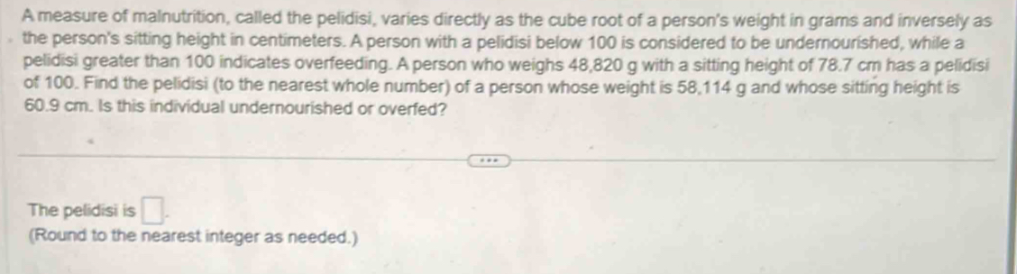 A measure of malnutrition, called the pelidisi, varies directly as the cube root of a person's weight in grams and inversely as 
the person's sitting height in centimeters. A person with a pelidisi below 100 is considered to be undernourished, while a 
pelidisi greater than 100 indicates overfeeding. A person who weighs 48,820 g with a sitting height of 78.7 cm has a pelidisi 
of 100. Find the pelidisi (to the nearest whole number) of a person whose weight is 58,114 g and whose sitting height is
60.9 cm. Is this individual undernourished or overfed? 
The pelidisi is □ . 
(Round to the nearest integer as needed.)