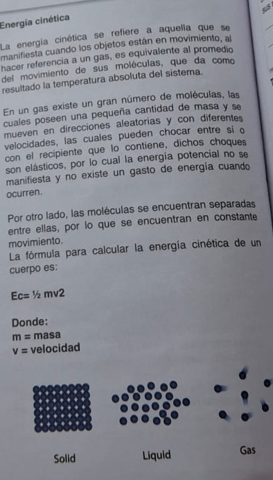 Energía cinética 
La energía cinética se refiere a aquella que se 
_ 
manifiesta cuando los objetos están en movimiento, al 
hacer referencia a un gas, es equivalente al promedio 
_ 
del movimiento de sus moléculas, que da como 
resultado la temperatura absoluta del sistema. 
En un gas existe un gran número de moléculas, las 
cuales poseen una pequeña cantidad de masa y se 
mueven en direcciones aleatorias y con diferentes 
velocidades, las cuales pueden chocar entre si o 
con el recipiente que lo contiene, dichos choques 
son elásticos, por lo cual la energía potencial no se 
manifiesta y no existe un gasto de energía cuando 
ocurren. 
Por otro lado, las moléculas se encuentran separadas 
entre ellas, por lo que se encuentran en constante 
movimiento. 
La fórmula para calcular la energía cinética de un 
cuerpo es:
Ec=1/2 mv2
Donde:
m= masa
v= velocidad 
Solid Liquid Gas