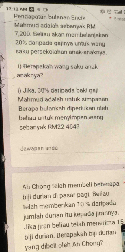 12:12 AM 
Cal 
Pendapatan bulanan Encik 5 mat 
Mahmud adalah sebanyak RM
7,200. Beliau akan membelanjakan
20% daripada gajinya untuk wang 
saku persekolahan anak-anaknya. 
i) Berapakah wang saku anak- 
anaknya? 
i) Jika, 30% daripada baki gaji 
Mahmud adalah untuk simpanan. 
Berapa bulankah diperlukan oleh 
beliau untuk menyimpan wang 
sebanyak RM22 464? 
Jawapan anda 
Ah Chong telah membeli beberapa * 
biji durian di pasar pagi. Beliau 
telah memberikan 10 % daripada 
jumlah durian itu kepada jirannya. 
Jika jiran beliau telah menerima 15
biji durian. Berapakah biji durian 
yang dibeli oleh Ah Chong?