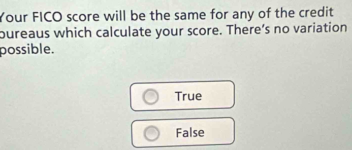 Your FICO score will be the same for any of the credit
oureaus which calculate your score. There’s no variation
possible.
True
False