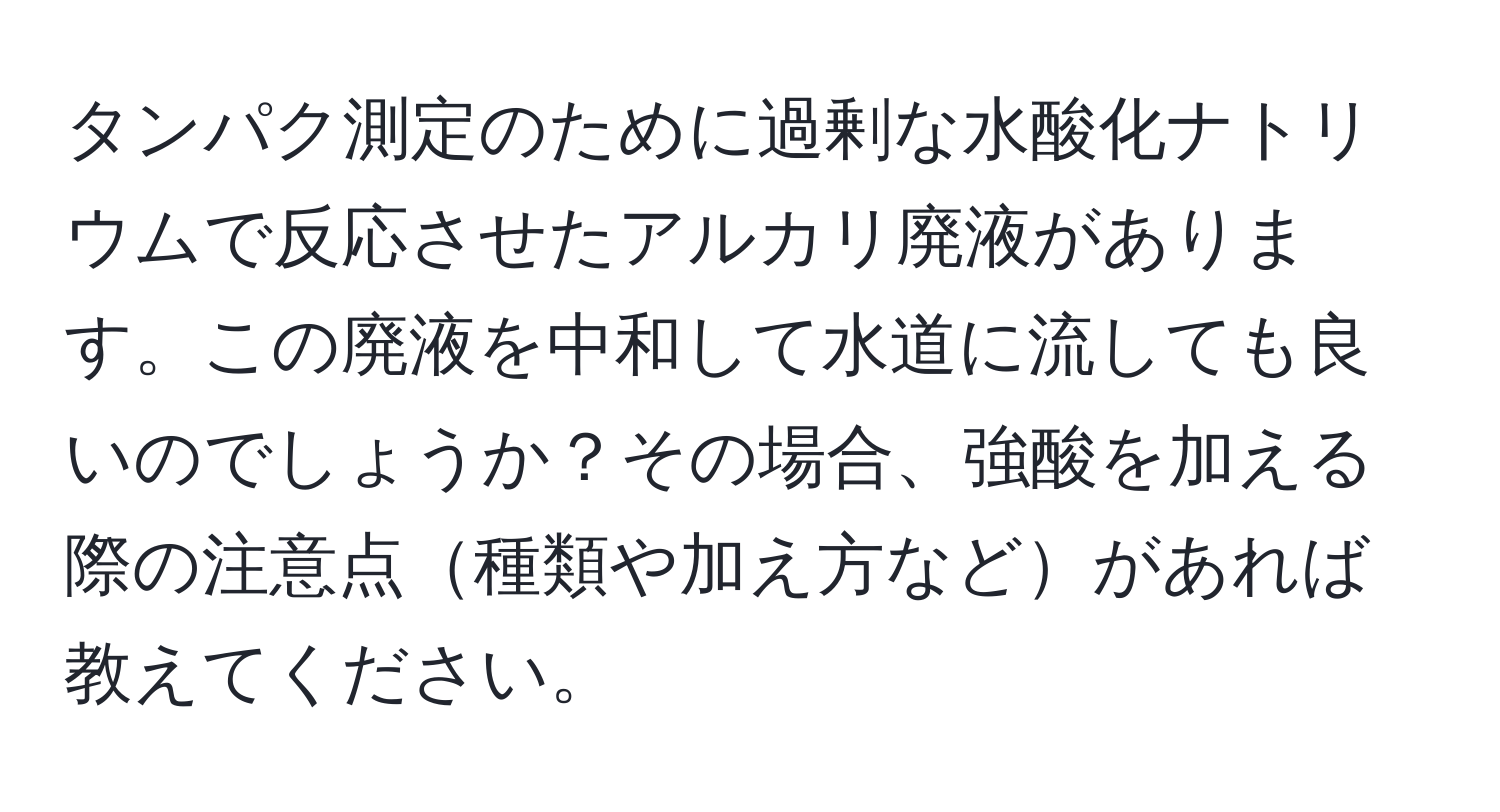 タンパク測定のために過剰な水酸化ナトリウムで反応させたアルカリ廃液があります。この廃液を中和して水道に流しても良いのでしょうか？その場合、強酸を加える際の注意点種類や加え方などがあれば教えてください。